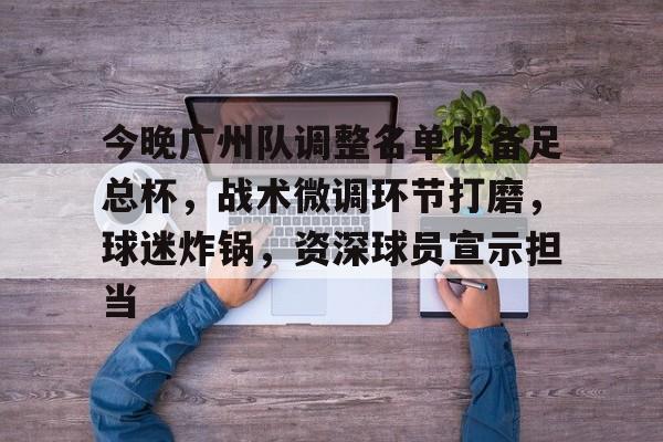 今晚广州队调整名单以备足总杯，战术微调环节打磨，球迷炸锅，资深球员宣示担当的简单介绍-米兰体育